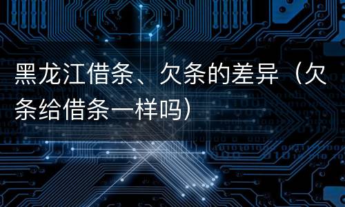 黑龙江借条、欠条的差异（欠条给借条一样吗）