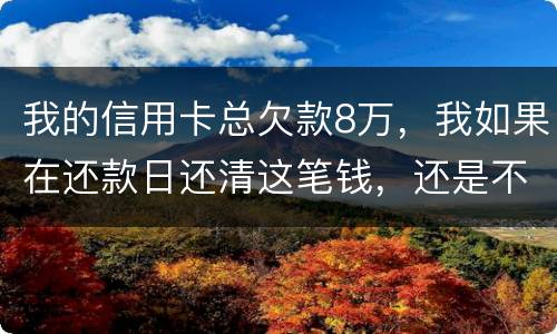 我的信用卡总欠款8万，我如果在还款日还清这笔钱，还是不是就可以了