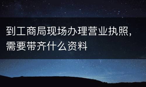 到工商局现场办理营业执照，需要带齐什么资料