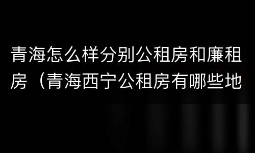 青海怎么样分别公租房和廉租房（青海西宁公租房有哪些地方）