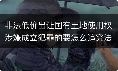非法低价出让国有土地使用权涉嫌成立犯罪的要怎么追究法律责任
