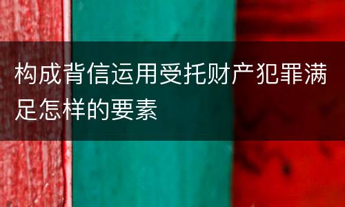 构成背信运用受托财产犯罪满足怎样的要素