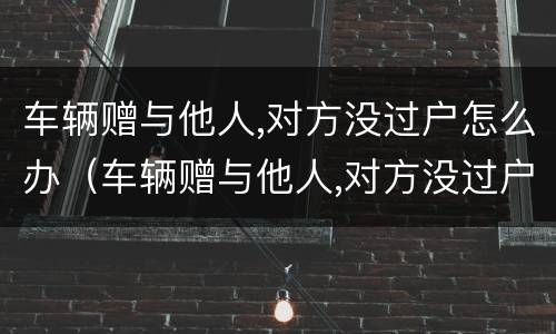 车辆赠与他人,对方没过户怎么办（车辆赠与他人,对方没过户怎么办理）