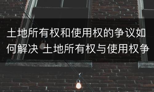 土地所有权和使用权的争议如何解决 土地所有权与使用权争议处理