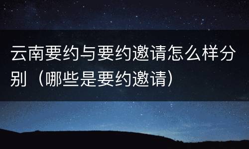 云南要约与要约邀请怎么样分别（哪些是要约邀请）