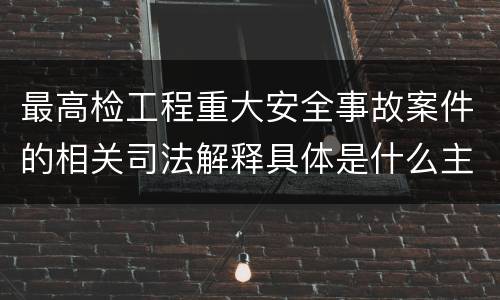 最高检工程重大安全事故案件的相关司法解释具体是什么主要内容