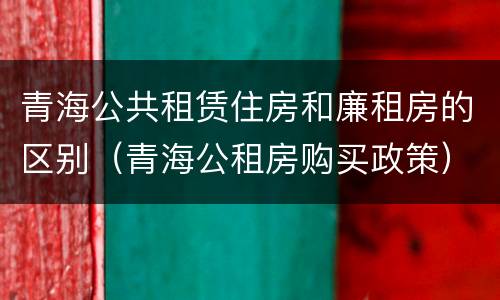 青海公共租赁住房和廉租房的区别（青海公租房购买政策）