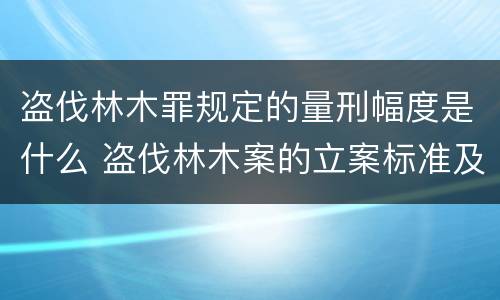 盗伐林木罪规定的量刑幅度是什么 盗伐林木案的立案标准及定罪与量刑