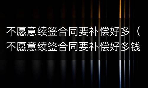 不愿意续签合同要补偿好多（不愿意续签合同要补偿好多钱）