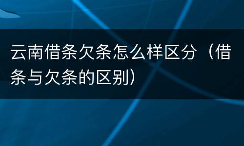 云南借条欠条怎么样区分（借条与欠条的区别）