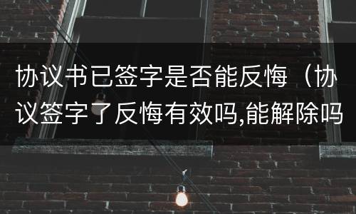 协议书已签字是否能反悔（协议签字了反悔有效吗,能解除吗）