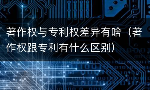 著作权与专利权差异有啥（著作权跟专利有什么区别）