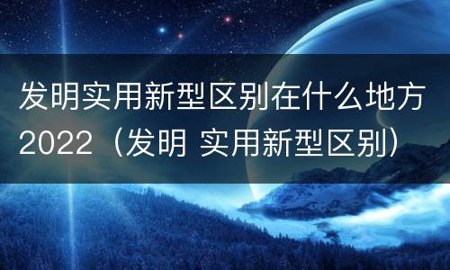 发明实用新型区别在什么地方2022（发明 实用新型区别）