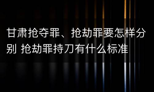 甘肃抢夺罪、抢劫罪要怎样分别 抢劫罪持刀有什么标准