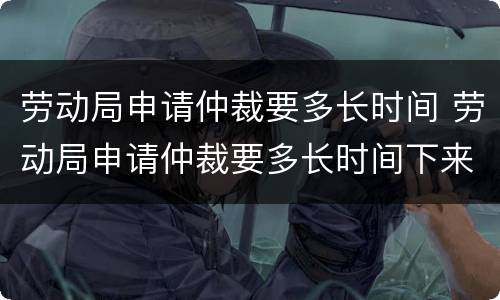 劳动局申请仲裁要多长时间 劳动局申请仲裁要多长时间下来