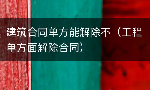 建筑合同单方能解除不（工程单方面解除合同）