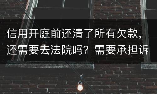 信用开庭前还清了所有欠款，还需要去法院吗？需要承担诉讼费用吗