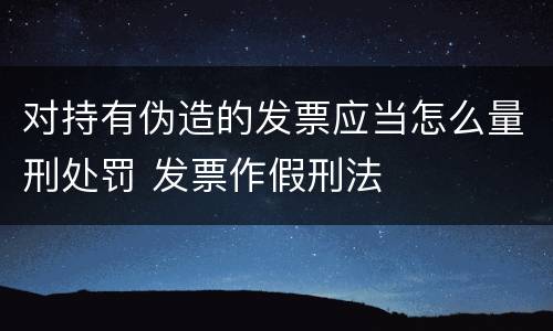 对持有伪造的发票应当怎么量刑处罚 发票作假刑法