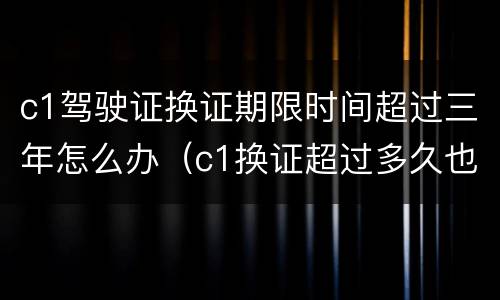 c1驾驶证换证期限时间超过三年怎么办（c1换证超过多久也可以换证）