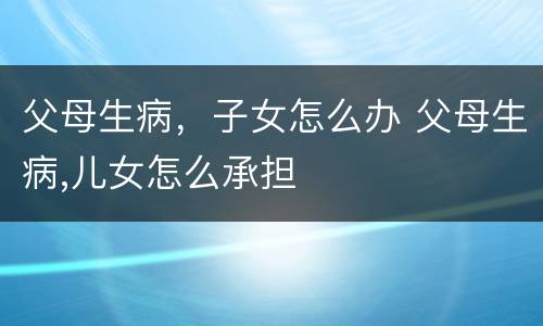父母生病，子女怎么办 父母生病,儿女怎么承担