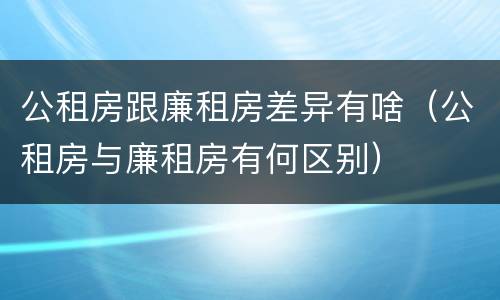 公租房跟廉租房差异有啥（公租房与廉租房有何区别）