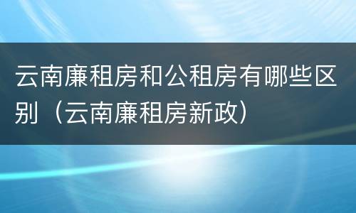 云南廉租房和公租房有哪些区别（云南廉租房新政）