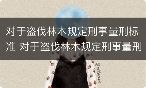 对于盗伐林木规定刑事量刑标准 对于盗伐林木规定刑事量刑标准是什么