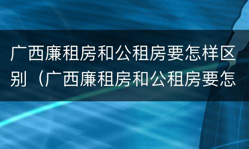 广西廉租房和公租房要怎样区别（广西廉租房和公租房要怎样区别呢）