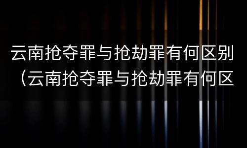 云南抢夺罪与抢劫罪有何区别（云南抢夺罪与抢劫罪有何区别呢）