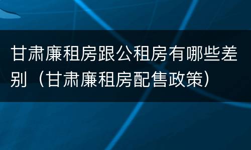 甘肃廉租房跟公租房有哪些差别（甘肃廉租房配售政策）