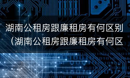 湖南公租房跟廉租房有何区别（湖南公租房跟廉租房有何区别和联系）