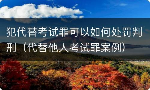犯代替考试罪可以如何处罚判刑（代替他人考试罪案例）