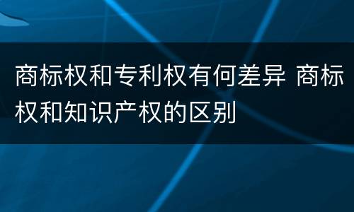 商标权和专利权有何差异 商标权和知识产权的区别