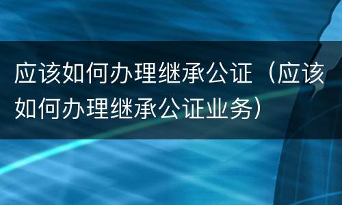应该如何办理继承公证（应该如何办理继承公证业务）