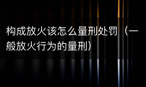构成放火该怎么量刑处罚（一般放火行为的量刑）