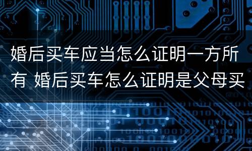 婚后买车应当怎么证明一方所有 婚后买车怎么证明是父母买的