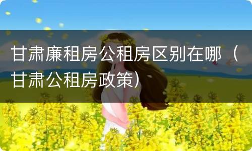 甘肃廉租房公租房区别在哪（甘肃公租房政策）