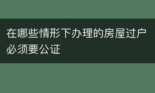 在哪些情形下办理的房屋过户必须要公证