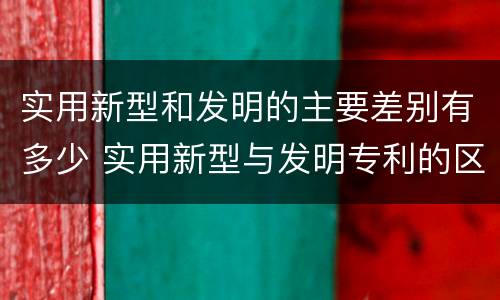 实用新型和发明的主要差别有多少 实用新型与发明专利的区别有哪些