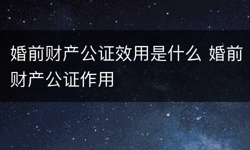 婚前财产公证效用是什么 婚前财产公证作用