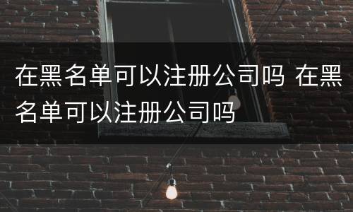 在黑名单可以注册公司吗 在黑名单可以注册公司吗