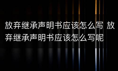 放弃继承声明书应该怎么写 放弃继承声明书应该怎么写呢