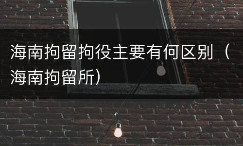 海南拘留拘役主要有何区别（海南拘留所）