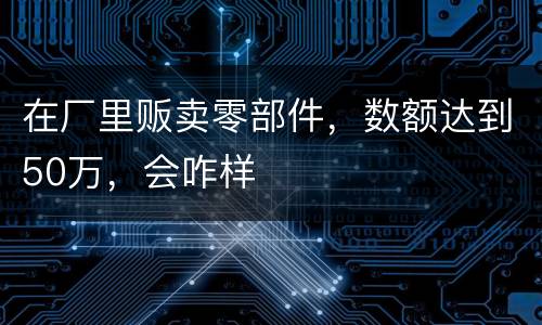 在厂里贩卖零部件，数额达到50万，会咋样