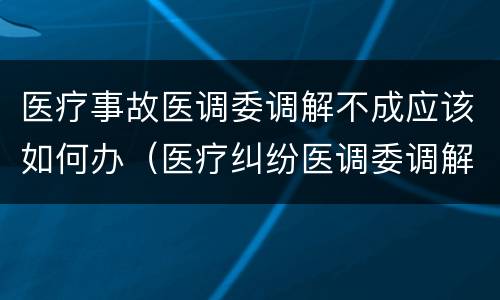 医疗事故医调委调解不成应该如何办（医疗纠纷医调委调解不成怎么办）