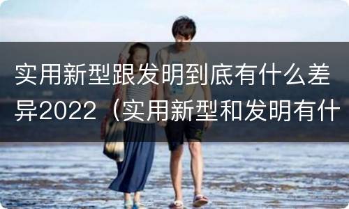 实用新型跟发明到底有什么差异2022（实用新型和发明有什么区别）