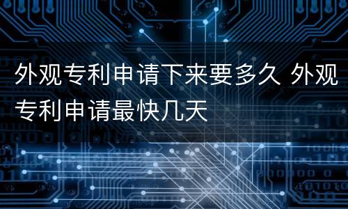 外观专利申请下来要多久 外观专利申请最快几天