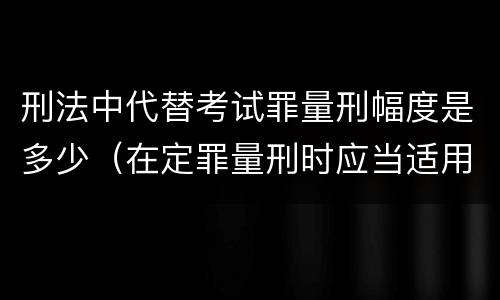 刑法中代替考试罪量刑幅度是多少（在定罪量刑时应当适用的罪名是什么）