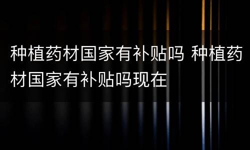 种植药材国家有补贴吗 种植药材国家有补贴吗现在