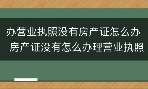 办营业执照没有房产证怎么办 房产证没有怎么办理营业执照